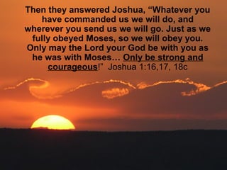 Then they answered Joshua, “Whatever you
have commanded us we will do, and
wherever you send us we will go. Just as we
fully obeyed Moses, so we will obey you.
Only may the Lord your God be with you as
he was with Moses… Only be strong and
courageous!” Joshua 1:16,17, 18c
 