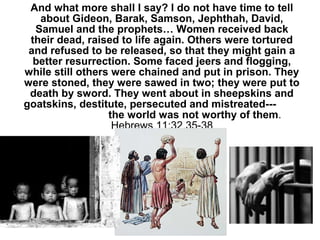 And what more shall I say? I do not have time to tell
about Gideon, Barak, Samson, Jephthah, David,
Samuel and the prophets… Women received back
their dead, raised to life again. Others were tortured
and refused to be released, so that they might gain a
better resurrection. Some faced jeers and flogging,
while still others were chained and put in prison. They
were stoned, they were sawed in two; they were put to
death by sword. They went about in sheepskins and
goatskins, destitute, persecuted and mistreated---
the world was not worthy of them.
Hebrews 11:32,35-38
 