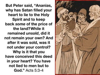 But Peter said, “Ananias,
why has Satan filled your
heart to lie to the Holy
Spirit and to keep
back some of the price of
the land?While it
remained unsold, did it
not remain your own? And
after it was sold, was it
not under your control?
Why is it that you
have conceived this deed
in your heart? You have
not lied to men but to
God.” Acts 5:3-4
 