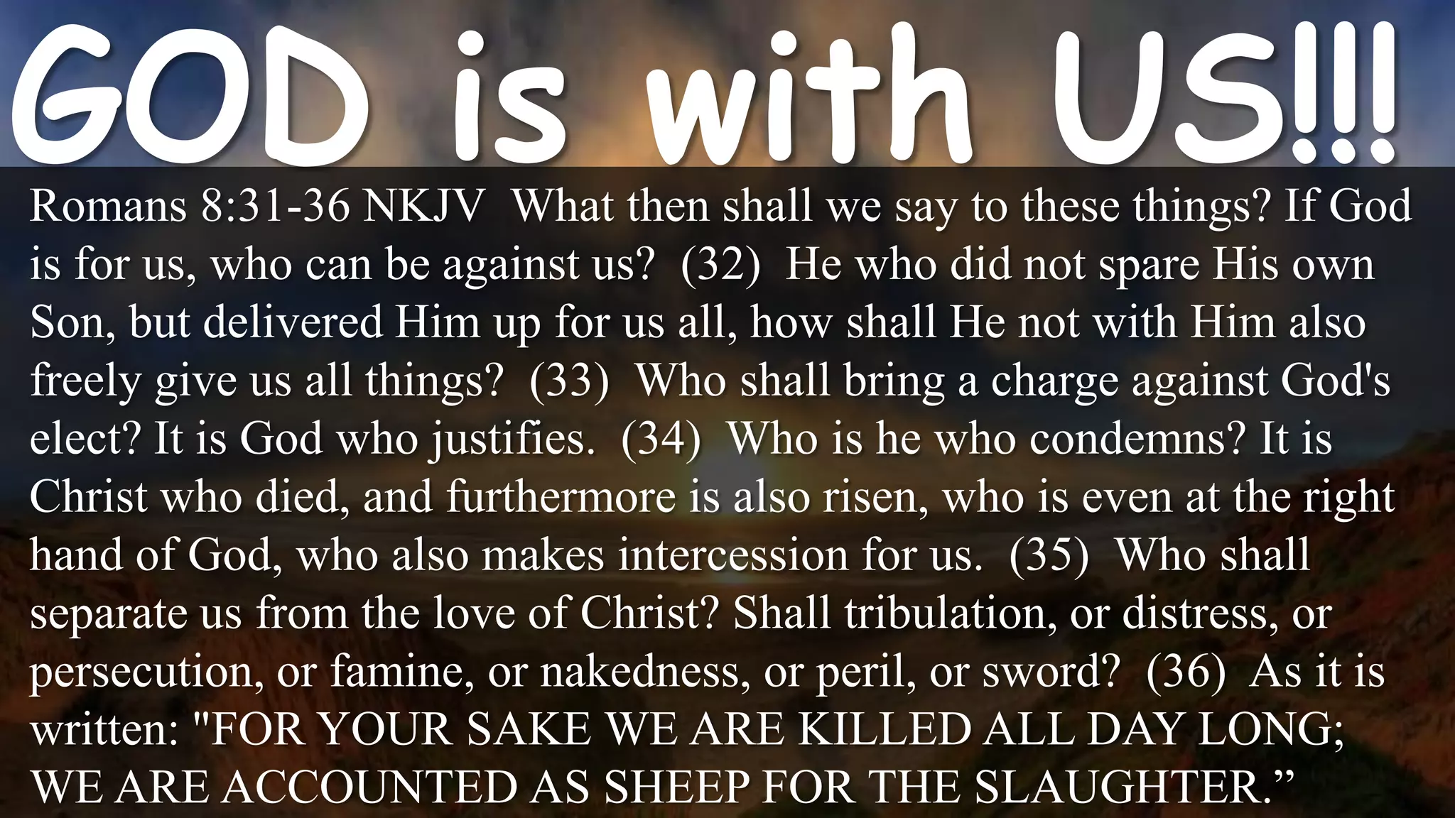 Romans 8:31-36 NKJV What then shall we say to these things? If God
is for us, who can be against us? (32) He who did not spare His own
Son, but delivered Him up for us all, how shall He not with Him also
freely give us all things? (33) Who shall bring a charge against God's
elect? It is God who justifies. (34) Who is he who condemns? It is
Christ who died, and furthermore is also risen, who is even at the right
hand of God, who also makes intercession for us. (35) Who shall
separate us from the love of Christ? Shall tribulation, or distress, or
persecution, or famine, or nakedness, or peril, or sword? (36) As it is
written: "FOR YOUR SAKE WE ARE KILLED ALL DAY LONG;
WE ARE ACCOUNTED AS SHEEP FOR THE SLAUGHTER.”
 