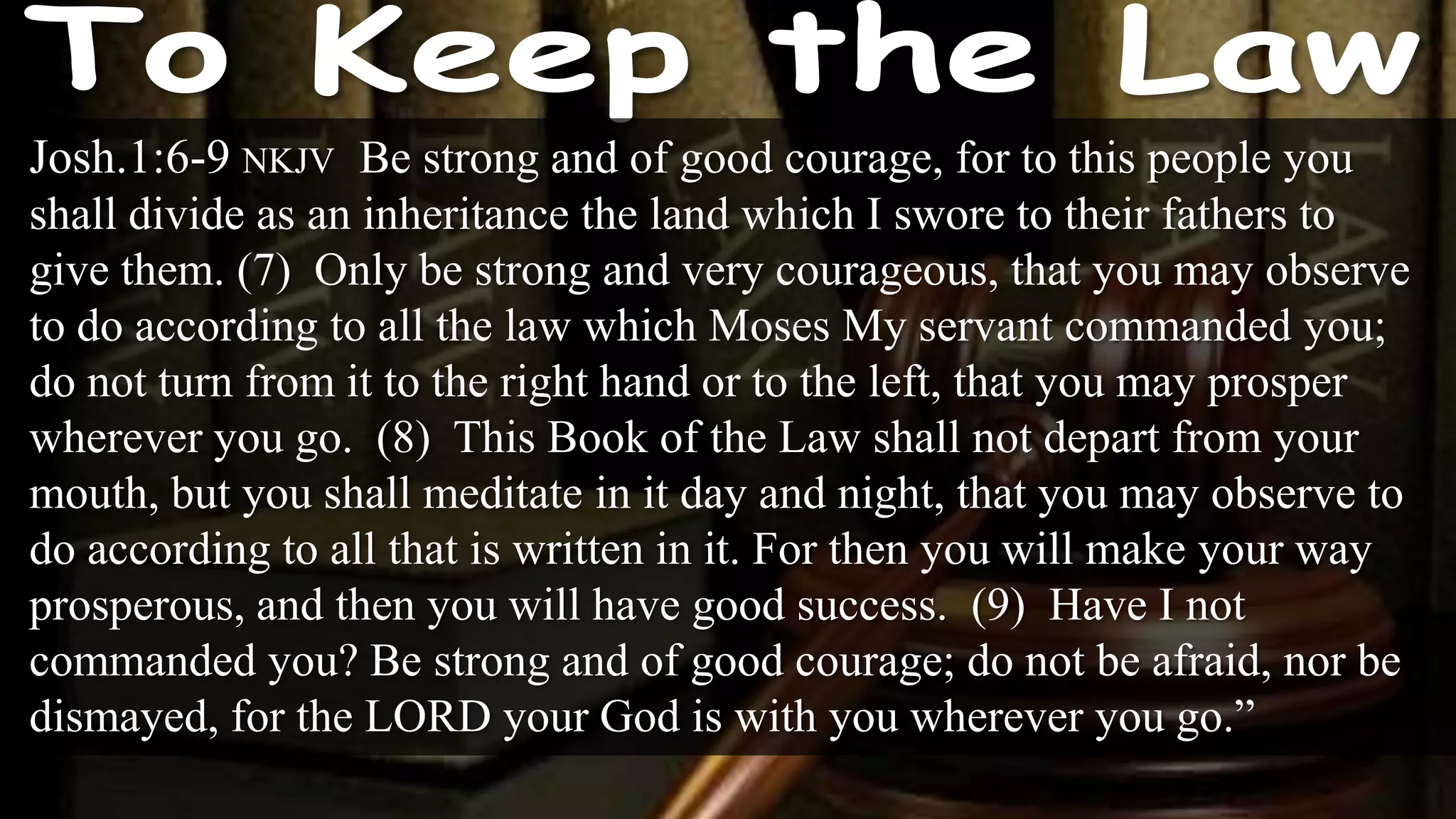 Josh.1:6-9 NKJV Be strong and of good courage, for to this people you
shall divide as an inheritance the land which I swore to their fathers to
give them. (7) Only be strong and very courageous, that you may observe
to do according to all the law which Moses My servant commanded you;
do not turn from it to the right hand or to the left, that you may prosper
wherever you go. (8) This Book of the Law shall not depart from your
mouth, but you shall meditate in it day and night, that you may observe to
do according to all that is written in it. For then you will make your way
prosperous, and then you will have good success. (9) Have I not
commanded you? Be strong and of good courage; do not be afraid, nor be
dismayed, for the LORD your God is with you wherever you go.”
 