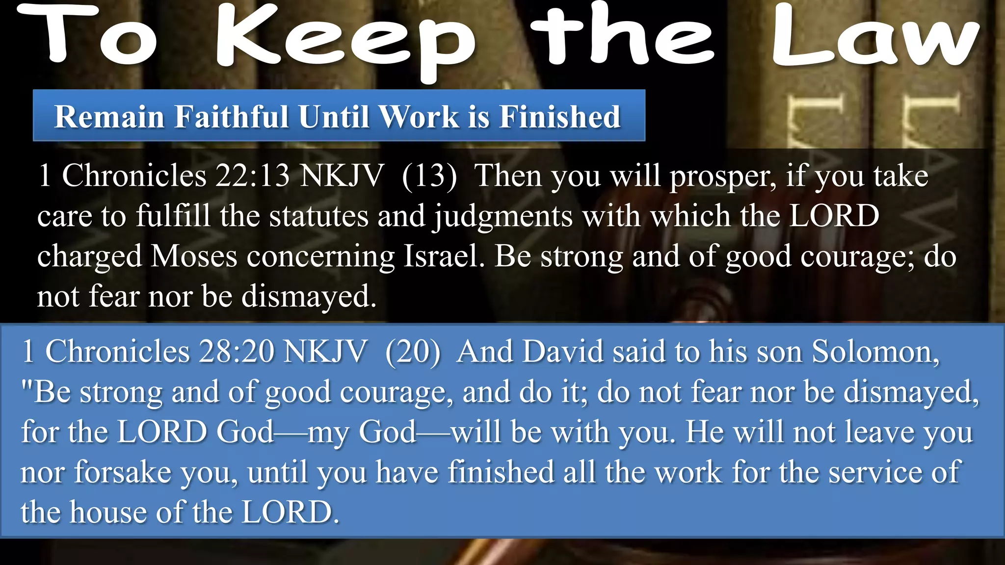 Remain Faithful Until Work is Finished
 1 Chronicles 22:13 NKJV (13) Then you will prosper, if you take
 care to fulfill the statutes and judgments with which the LORD
 charged Moses concerning Israel. Be strong and of good courage; do
 not fear nor be dismayed.
1 Chronicles 28:20 NKJV (20) And David said to his son Solomon,
"Be strong and of good courage, and do it; do not fear nor be dismayed,
for the LORD God—my God—will be with you. He will not leave you
nor forsake you, until you have finished all the work for the service of
the house of the LORD.
 