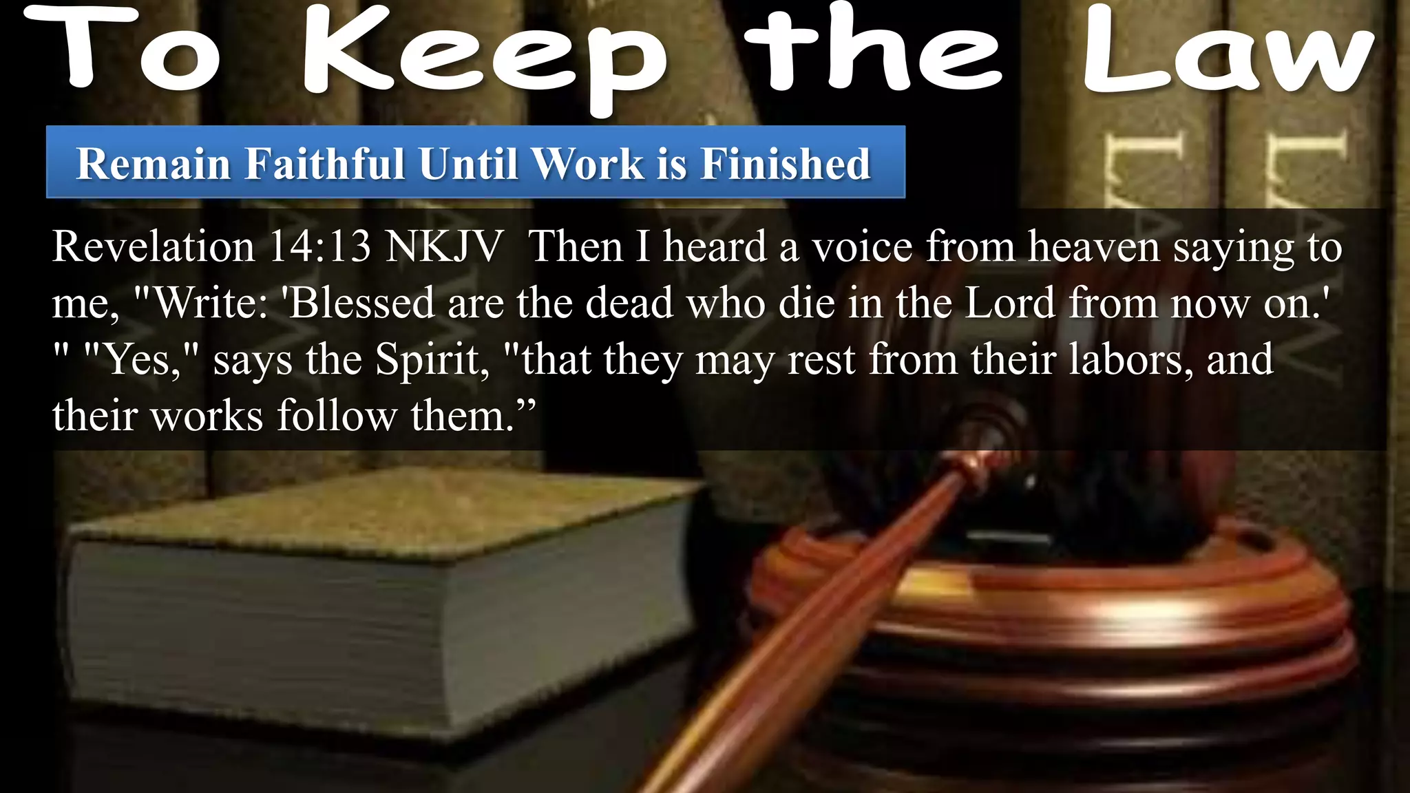 Remain Faithful Until Work is Finished
Revelation 14:13 NKJV Then I heard a voice from heaven saying to
me, "Write: 'Blessed are the dead who die in the Lord from now on.'
" "Yes," says the Spirit, "that they may rest from their labors, and
their works follow them.”
 
