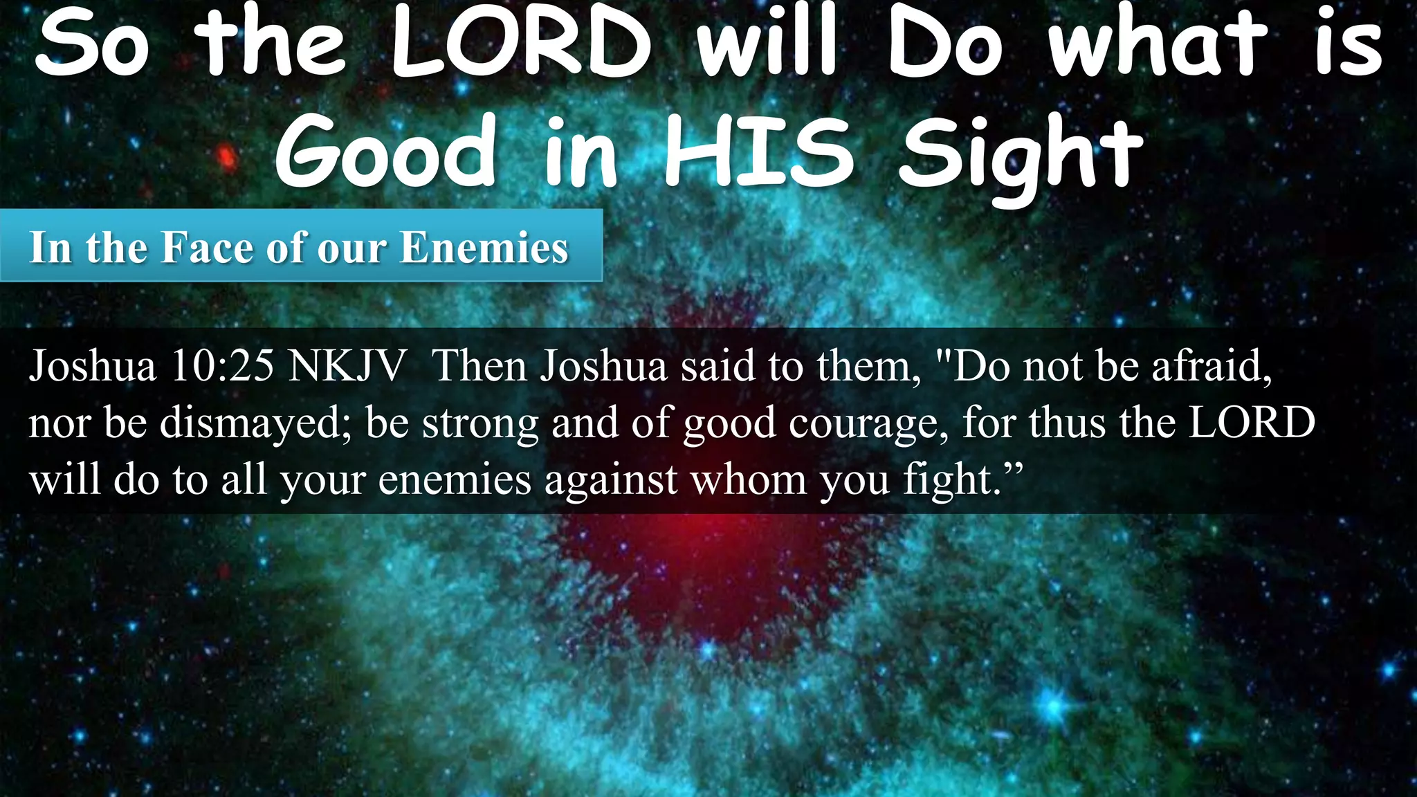 In the Face of our Enemies

Joshua 10:25 NKJV Then Joshua said to them, "Do not be afraid,
nor be dismayed; be strong and of good courage, for thus the LORD
will do to all your enemies against whom you fight.”
 
