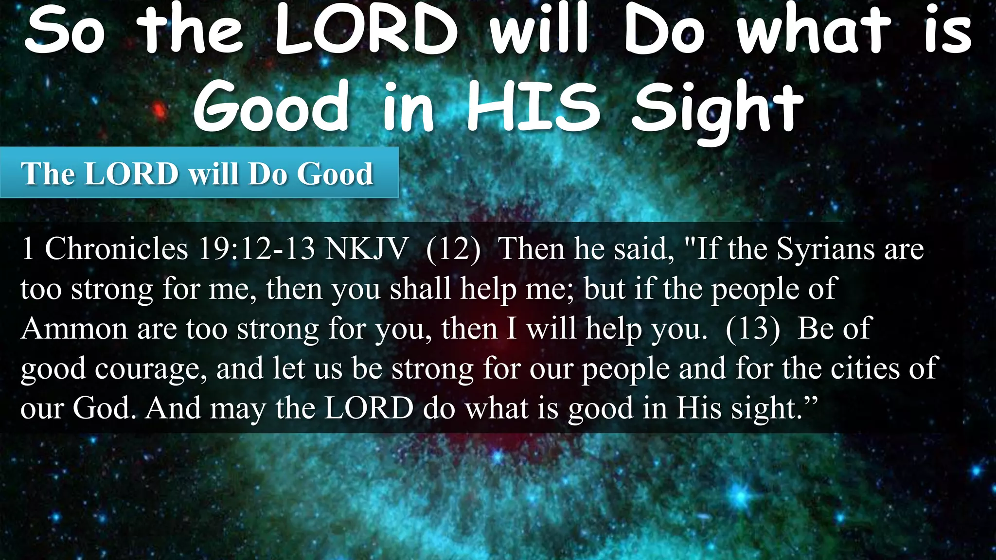 The LORD will Do Good

1 Chronicles 19:12-13 NKJV (12) Then he said, "If the Syrians are
too strong for me, then you shall help me; but if the people of
Ammon are too strong for you, then I will help you. (13) Be of
good courage, and let us be strong for our people and for the cities of
our God. And may the LORD do what is good in His sight.”
 