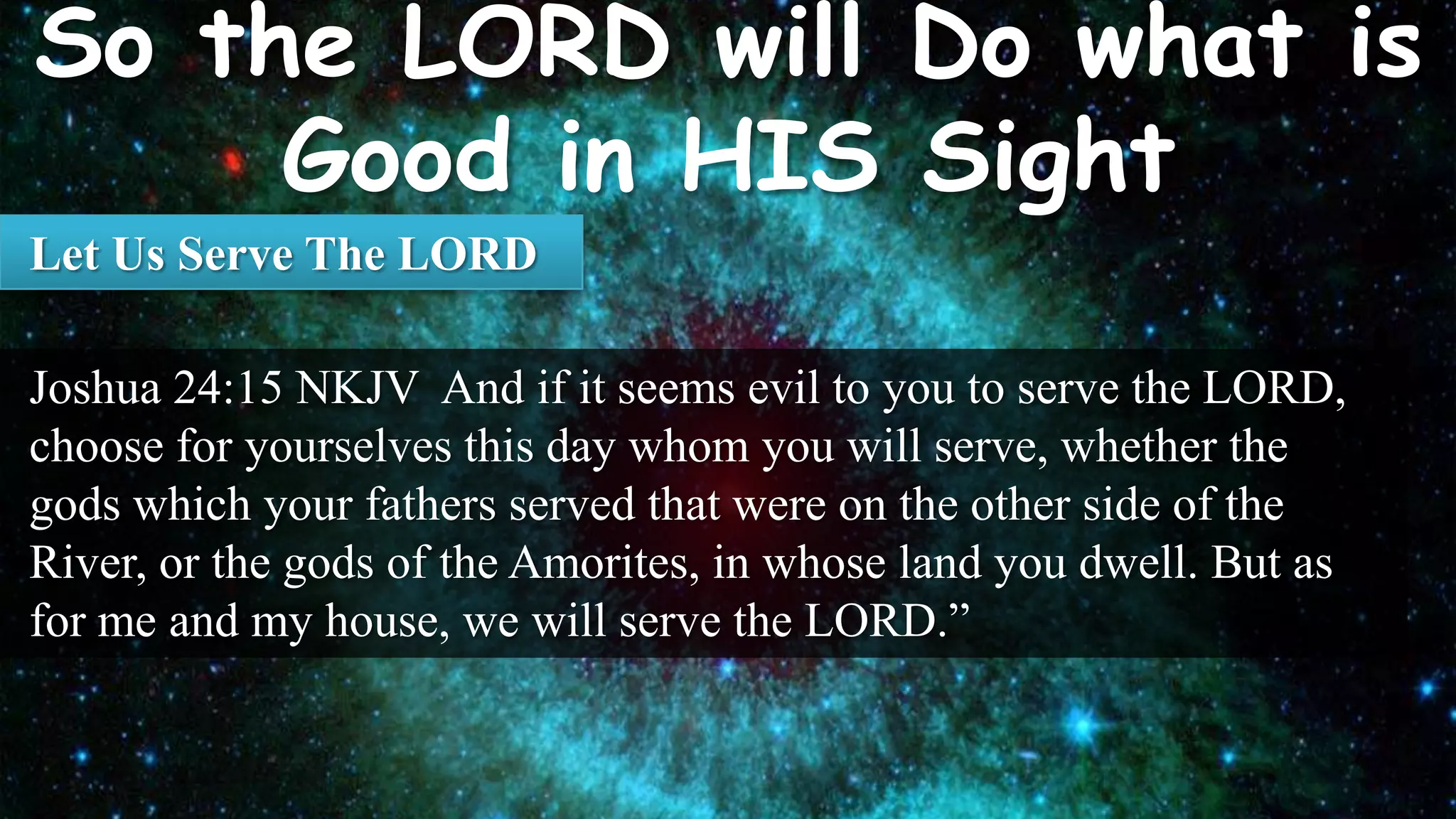 Let Us Serve The LORD

Joshua 24:15 NKJV And if it seems evil to you to serve the LORD,
choose for yourselves this day whom you will serve, whether the
gods which your fathers served that were on the other side of the
River, or the gods of the Amorites, in whose land you dwell. But as
for me and my house, we will serve the LORD.”
 