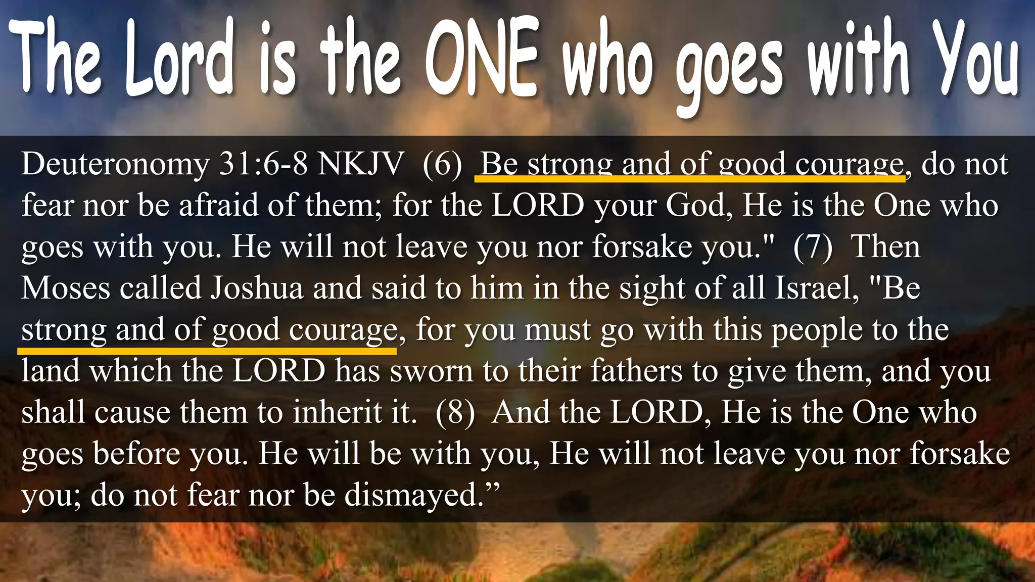Deuteronomy 31:6-8 NKJV (6) Be strong and of good courage, do not
fear nor be afraid of them; for the LORD your God, He is the One who
goes with you. He will not leave you nor forsake you." (7) Then
Moses called Joshua and said to him in the sight of all Israel, "Be
strong and of good courage, for you must go with this people to the
land which the LORD has sworn to their fathers to give them, and you
shall cause them to inherit it. (8) And the LORD, He is the One who
goes before you. He will be with you, He will not leave you nor forsake
you; do not fear nor be dismayed.”
 