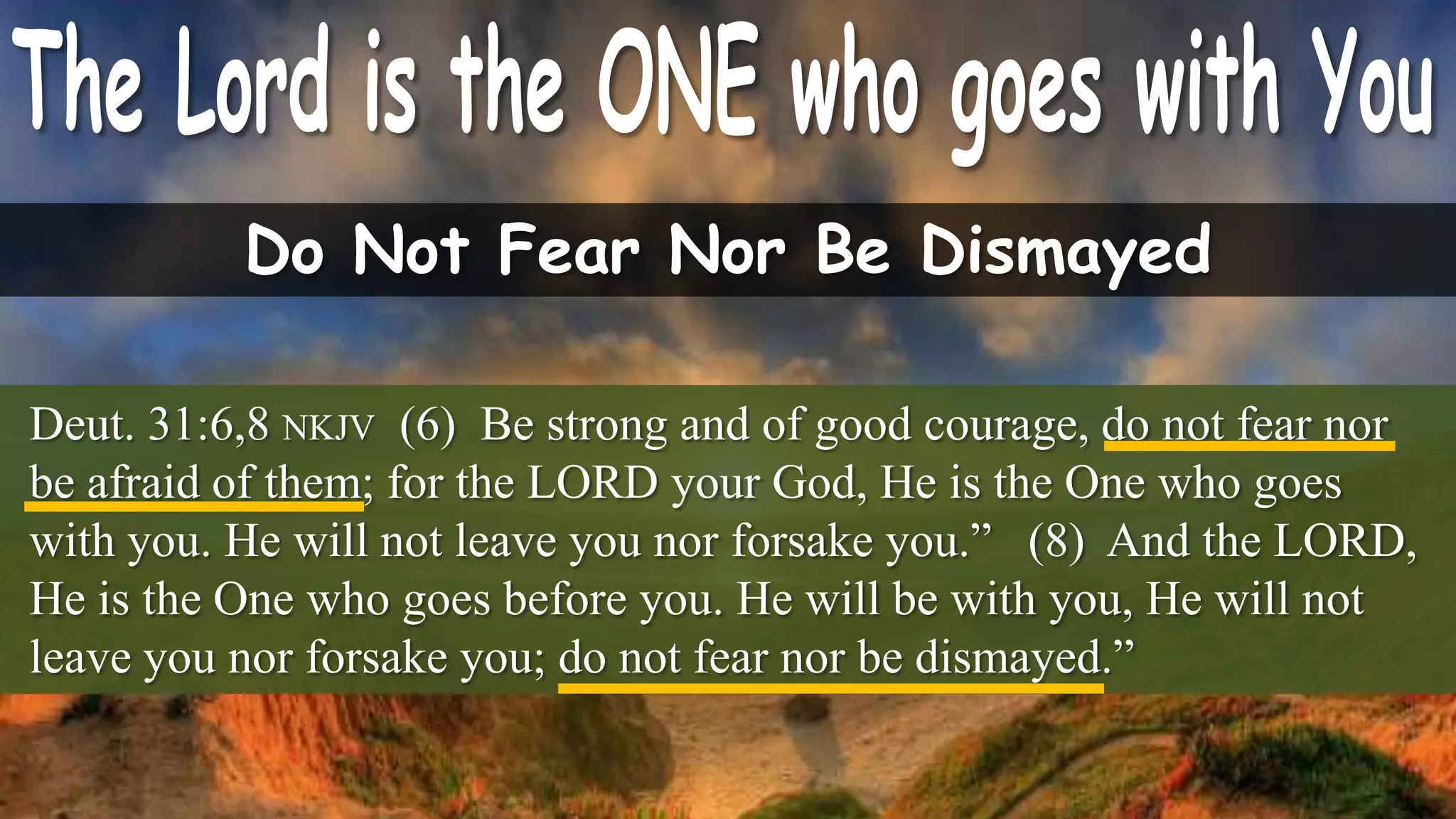 Do Not Fear Nor Be Dismayed

Deut. 31:6,8 NKJV (6) Be strong and of good courage, do not fear nor
be afraid of them; for the LORD your God, He is the One who goes
with you. He will not leave you nor forsake you.” (8) And the LORD,
He is the One who goes before you. He will be with you, He will not
leave you nor forsake you; do not fear nor be dismayed.”
 