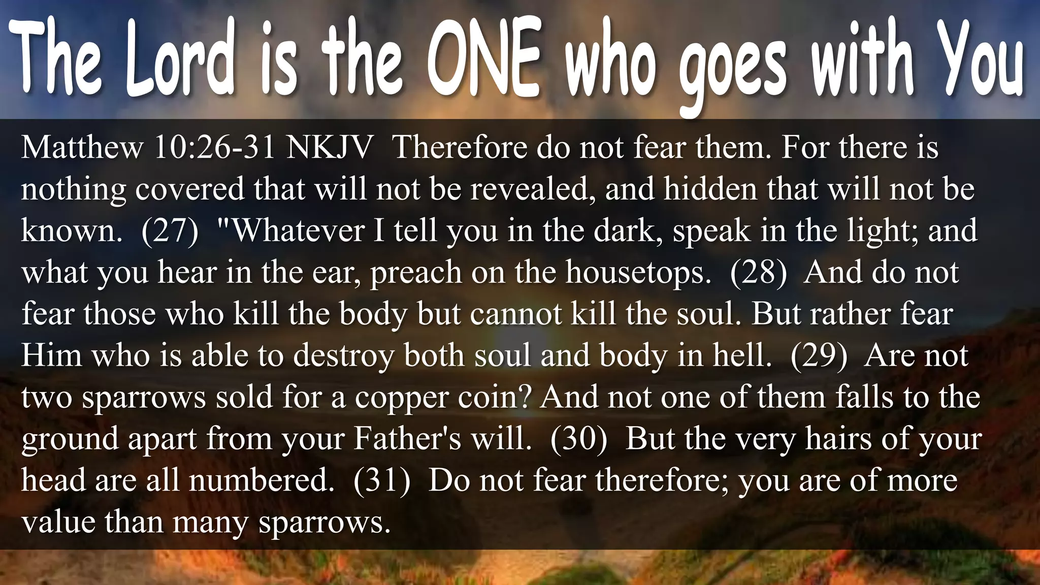 Matthew 10:26-31 NKJV Therefore do not fear them. For there is
nothing covered that will not be revealed, and hidden that will not be
known. (27) "Whatever I tell you in the dark, speak in the light; and
what you hear in the ear, preach on the housetops. (28) And do not
fear those who kill the body but cannot kill the soul. But rather fear
Him who is able to destroy both soul and body in hell. (29) Are not
two sparrows sold for a copper coin? And not one of them falls to the
ground apart from your Father's will. (30) But the very hairs of your
head are all numbered. (31) Do not fear therefore; you are of more
value than many sparrows.
 