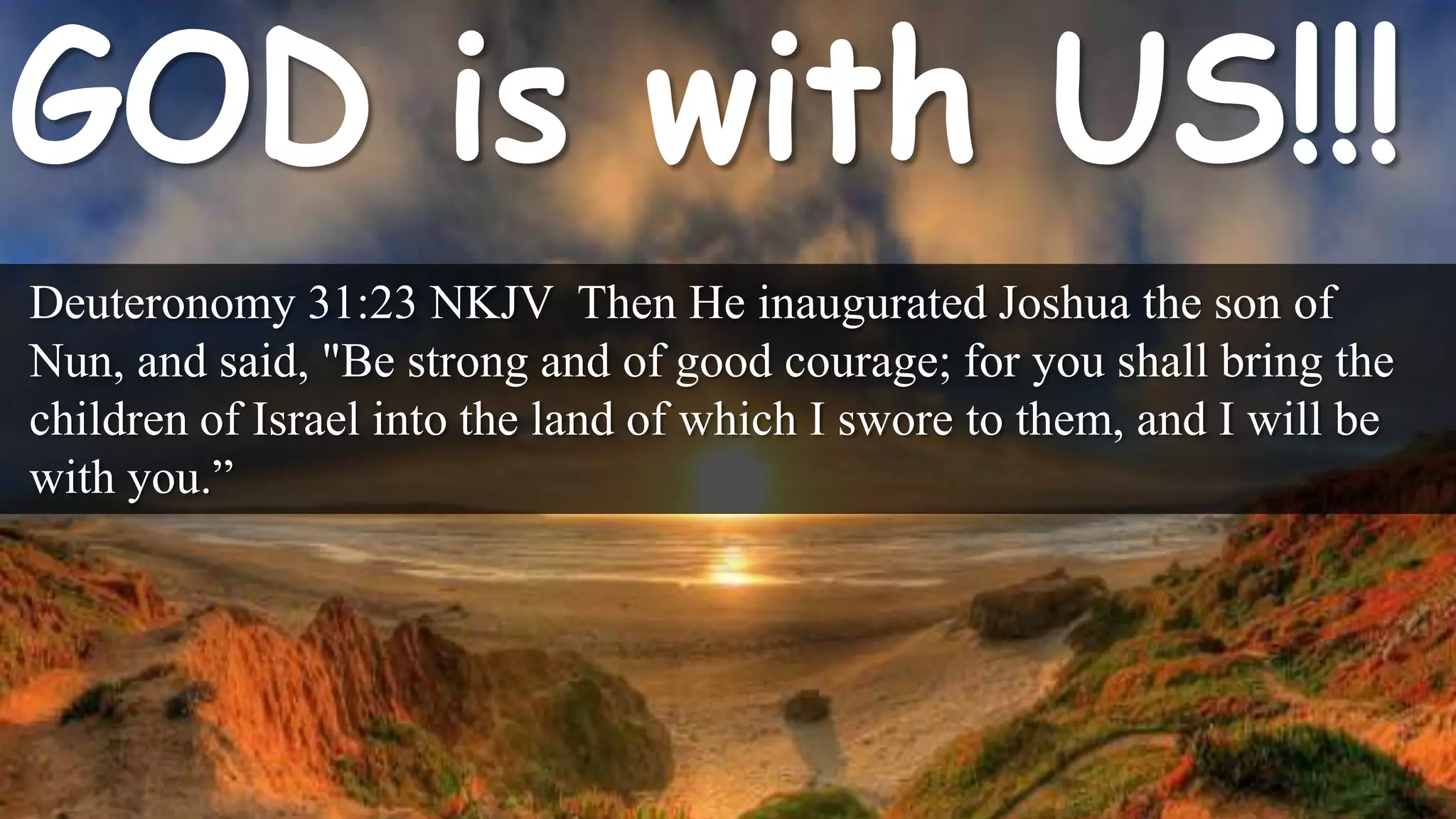 Deuteronomy 31:23 NKJV Then He inaugurated Joshua the son of
Nun, and said, "Be strong and of good courage; for you shall bring the
children of Israel into the land of which I swore to them, and I will be
with you.”
 