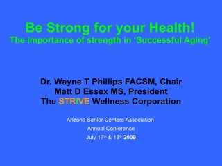 Be Strong for your Health! The importance of strength in ‘Successful Aging’ Dr. Wayne T Phillips FACSM, Chair Matt D Essex MS, President The  STR I VE  Wellness Corporation Arizona Senior Centers Association  Annual Conference July 17 th  & 18 th   2009 