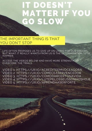 IT DOESN'T
MATTER IF YOU
GO SLOW
THE IMPORTANT THING IS THAT
YOU DON'T STOP
LIFE OFTEN PROPOSES US TO GIVE UP ON LIVING FOR OUR DREAMS,
BUT WHAT IT REALLY WANTS FROM US IS THE DETERMINATION TO BE
HAPPIER.
ACCESS THE VIDEOS BELOW AND HAVE MORE STRENGTH TO
OVERCOME THE TRIALS.
VÍDEO 1: HTTPS://UII.IO/ACREDITEEMVOCEAGORA
VÍDEO 2: HTTPS://UII.IO/COMECEASERVENCEDOR
VÍDEO 3: HTTPS://UII.IO/COMODARCERTONAVIDA
VÍDEO 4: HTTPS://UII.IO/LUTEPELOSSEUSSONHOSHOJE
VÍDEO 5: HTTPS://UII.IO/APRENDAASERFORTE
 