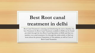 Best Root canal
treatment in delhi
Root Canal Treatment is cleaning and disinfecting the nerve chamber. the
best Treatment for Root Canal Treatment available in Delhi can be found
provided through the best Root Canal Specialists in Delhi and that too
painless root canal treatment. Go through the entire article to find out
more about the process Experience of the patients, as well as Cost of
Root Canal Treatment.
 