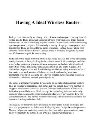 Having A Ideal Wireless Router
Linksys router is usually a exchange label of home and compact company network
system goods. There are actually amount of ways wherein people today hook up
into the net, yet the favored way requires a router. Router is utilized for connecting
a person personal computer. Alternatively, a variety of laptops or computers over
the internet. There are two different kinds of routers - Cabled Router along with
other the first is Wireless Router. Linksys router is probably the generally put to
use Wifi routers helpful for networking.
Sufficient pretty much every bit problem has raised in LAN and WAN networking
mainly because of the try looking in the cellular router. Linksys designs made by
'cisco' relate peripheral gizmos and home computer methods to a few localized
network as well as the online, with consideration for any user's requests. It is
advisable to appear about and flourish being familiarized using a number of stuff
that make your total solution of hubs more simple and notably way more
competent, well before deciding on to have a wireless network router if not you
will need to switch the network you might have.
The cause is extremely essential for deciding on a a radio station router. Linksys
likes an wonderful marketplace put status and you should discover a number of
shoppers which could convey to you can find absolutely no more effective an
individual you will discover. Don't emerge for particularly intricate and costly
versions when you need to get in touch quite a few every day gadgets for a few
computer methods. The mobile modern technology can mean you can address the
trouble of cabling and cabled links.
Then again, for those who have exclusive pleasure plans in your own ideas any
time you get yourself a mobile router, Linksys by 'cisco' might be the help answer.
Music avid gamers, marketing centre stretchers and video games methods may
likely wonderfully be installed on a critically superior unit like 'cisco'
 