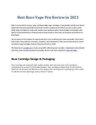 Best Rove Vape Pen Review in 2021
Rove is renowned for its easy, tasty, and dependable vape cartridges. Transportable and discreet, Rove’s
assignment has been to provide the ultimate comfort irrespective of wherein you are or what you’re
doing. Rove cartridges are make with stainless steel and pyrex glass. Eachcartridge is compatible with
typical 510 thread batteries. Producemassive clouds thanks to their twin coil atomizer and efficient air
float layout.
We are always on the lookout for vape brands that strive to deliver great taste and quality. Rove meets
both criteria. Rove believes in honesty, simplicity, and transparency. They use art and science to create
cannabis oil vape cartridges that are flavorful and safe to inhale.
The Rove line of cannabis oils is made using 100% California grown cannabis. Using liquid carbon dioxide
extraction, Rove scientists produce fine quality oils to create clean and potent vape cartridges.
Rove Cartridge Design & Packaging
Rove cartridges are made with high-quality stainless steel and pyrex glass. Each cartridge is
compatible with universal 510 threaded batteries. Rove cartridges produce large clouds thanks to
their dual coil atomizer and efficient air flow design. Each cartridge and its packaging is color coded
to indicate the strain phenotype (Indica, Sativa or Hybrid).
 