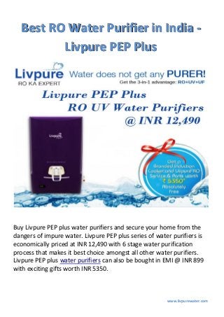 www.livpurewater.com
BBBeeesssttt RRROOO WWWaaattteeerrr PPPuuurrriiifffiiieeerrr iiinnn IIInnndddiiiaaa ---
LLLiiivvvpppuuurrreee PPPEEEPPP PPPllluuusss
Buy Livpure PEP plus water purifiers and secure your home from the
dangers of impure water. Livpure PEP plus series of water purifiers is
economically priced at INR 12,490 with 6 stage water purification
process that makes it best choice amongst all other water purifiers.
Livpure PEP plus water purifiers can also be bought in EMI @ INR 899
with exciting gifts worth INR 5350.
 