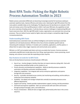 Best RPA Tools: Picking the Right Robotic
Process Automation Toolkit in 2023
Robotic process automation (RPA) tools are becoming increasingly essential for businesses seeking to
automate repetitive tasks, improve efficiency and reduce costs. Selecting the right RPA solution from the
many options available today can be challenging. This blog discusses the key features to evaluate in RPA
tools and reviews some of the top RPA products in 2023. It will cover RPA tools, the capabilities to look
for, and an overview of leading vendors. It will also discuss common challenges in implementing RPA and
how to overcome them. With the right RPA toolkit in place, organizations can automate time-consuming
processes. They can redirect human capital to higher-value work and gain a competitive edge through
increased productivity.
Understanding RPA Tools
Automated process automation tools use artificial intelligence and machine learning to automate
repetitive and rule-based processes. RPA bots mimic how a human completes specific tasks by
interacting with employees' interfaces. It includes such as websites, applications, and file systems. It
allows them to capture data, trigger responses and communicate across systems.
RPA bots run 24/7 and complete tasks faster and more accurately than humans. Common processes
automated using RPA tools include data entry, form filling, report generation, invoice processing, record
keeping, and customer service tasks like responding to basic inquiries.
Key Features to Look for in RPA Tools
Here are the key features businesses should evaluate in RPA tools:
• Ease of use - Intuitive designer interface that does not require extensive coding skills. Tools with
a drag-and-drop workflow builder are the simplest to use.
• Process discovery and development capabilities - Ability to identify processes suitable for
automation and develop automation workflows quickly.
• Integration capabilities - Can integrate with various enterprise applications and systems
through APIs and connectors.
• Security - It provides role-based access controls, bot monitoring and auditing, and the ability to
isolate bots from enterprise networks.
• Scalability - Can deploy and manage multiple bots centrally to automate processes across
different departments.
• Support and training - Vendor provides implementation support, training, and documentation.
• Command and response capabilities - Bots can communicate with each other and humans
through push/pull messages, alerts, and notifications.
• Process orchestration - Ability for bots to trigger tasks performed by other bots in the correct
sequence.
 