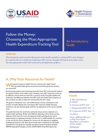 Follow the Money:
Choosing the Most Appropriate
Health Expenditure Tracking Tool
A. WhyTrack Resources for Health?
Who spends money on health? How are resources for health raised?
Who provides health goods and services,and which goods and services
are consumed?
By answering questions and examining issues like these,HET tools provide evidence
for decision-makers in the health sector.However,many HET tools exist and it can
be difficult to know which one best fits a country’s needs.This guide explains the
similarities and differences between five HET tools and clarifies their purposes,so
that countries are able to select the tool that best fits their needs.
The guide is intended for low- and middle-income country chief planners and
ministry of health officials who commission HET exercises.Health financing
technicians may also find the guide useful for its explanation of the various available
tools.
The guide describes five commonly used tools whose primary objective is to
analyze health spending. All five tools fulfill the following criteria:(i) the primary
objective of the tool is to track retrospective health spending,(ii) the tool is
supported by its originating institution,(iii) the tool is readily available for countries
to use,and (iv) the tool is designed for country use (as opposed to supplying
development partners with data).Several tools were considered but ultimately
excluded from this guide,for example,the Kaiser Family FoundationAnalysis,
PEPFAR ExpenditureAnalysis,and the UNFPA-NIDI Family Planning Survey.
PURPOSE
This introductory guide provides information on five health expenditure tracking (HET) tools. Designed
for countries that are considering conducting a HET exercise, the guide will help decision makers select
the most appropriate tool for their needs and avoid duplication of efforts.
An Introductory
Guide
A. Why Track Resources
for Health?			1
B. Summary of HET Tools	 3
C. Background of HET Tools	 5
D. Comparison of HET Tools	 8
Conclusion			11
Annex: Additional Resources
to Help Track Health
Expenditure and Conduct
Further Analysis		 12
Bibliography			15
Inside
 