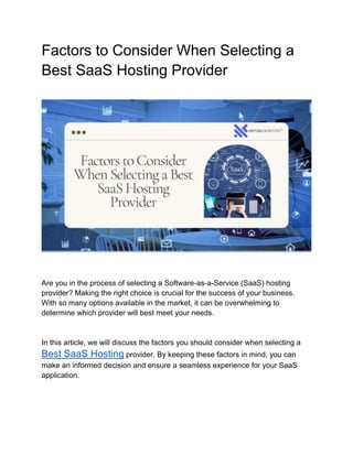 Factors to Consider When Selecting a
Best SaaS Hosting Provider
Are you in the process of selecting a Software-as-a-Service (SaaS) hosting
provider? Making the right choice is crucial for the success of your business.
With so many options available in the market, it can be overwhelming to
determine which provider will best meet your needs.
In this article, we will discuss the factors you should consider when selecting a
Best SaaS Hosting provider. By keeping these factors in mind, you can
make an informed decision and ensure a seamless experience for your SaaS
application.
 