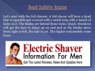 Let’s start with the foil shavers. A foil shaver will have a head
that is squarish and covered with a metal strip with a bunch of
holes in it. The blades are behind those holes. Quick vibrations
will get the hair to stand up on end and as the blades move
from right to left, the hair is cut. The higher-end models come
from .

 