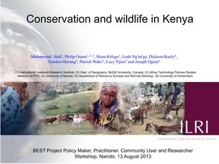 Conservation and wildlife in Kenya
(1) International Livestock Research Institute; (2) Dept. of Geography, McGill University, Canada; (3) Africa Technology Policies Studies
Network (ATPS); (4) University of Nairobi; (5) Department of Resource Surveys and Remote Sensing; (6) University of Hohenheim
BEST Project Policy Maker, Practitioner, Community User and Researcher
Workshop, Nairobi, 13 August 2013
Mohammed Said1, Philip Osano1, 2, 3, Shem Kifugo1, Leah Ng'an'ga, Dickson Kaelo4 ,
Gordon Ojwang5, Patrick Wako5, Lucy Njino5 and Joseph Ogutu6
 
