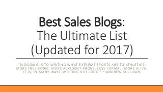 Best Sales Blogs:
The Ultimate List
(Updated for 2017)
“BLOGGING IS TO WRITING WHAT EXTREME SPORTS ARE TO ATHLETICS:
MORE FREE-FORM, MORE ACCIDENT-PRONE, LESS FORMAL, MORE ALIVE.
IT IS, IN MANY WAYS, WRITING OUT LOUD.” ~ ANDREW SULLIVAN
 