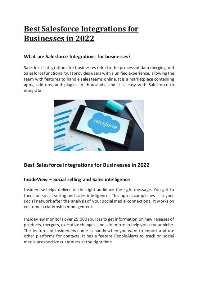 Best Salesforce Integrations for
Businesses in 2022
What are Salesforce Integrations for businesses?
Salesforceintegrations for businesses refer to the process of data merging and
Salesforcefunctionality. Itprovides users with a unified experience, allowing the
team with features to handle sales teams online. It is a marketplace containing
apps, add-ons, and plugins in thousands, and it is easy with Salesforce to
integrate.
Best Salesforce Integrations for Businesses in 2022
InsideView – Social selling and Sales intelligence
InsideView helps deliver to the right audience the right message. You get to
focus on social selling and sales intelligence. This app accomplishes it in your
social network after the analysis of your social media connections. It works on
customer relationship management.
InsideView monitors over 25,000sourcesto get information on new releases of
products, mergers, executivechanges, and a lot more to help you in your niche.
The features of InsideView come in handy when you want to import and use
other platforms for contacts. It has a feature PeopleAlerts to track on social
media prospective customers at the right time.
 