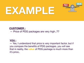 CUSTOMER :
— Price of PDG packages are very high..??
YOU :
— Yes, I understand that price is very important factor, but if
you compare the bene
fi
ts of PDG packages, you will see
that in reality, the value of PDG package is much more than
it’s price..
EXAMPLE
 