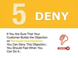 Agree with your customers
before addressing their
objections. If you show that
you understand them they
will understand you.
AGREE
DENY
5
If You Are Sure That Your
Customer Builds the Objection
on Personal Assumptions 

You Can Deny This Objection.. 

You Should Feel When You
Can Do It..
 