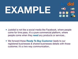 ✦ Justdial is not like a social media like Facebook, where people
come for time pass, it’s a pure commercial platform, where
people come when they need any products or services..

✦ We forward these Ready To Buy Customer leads to our
registered businesses & shared businesses details with those
customer, it’s a two way communication..
EXAMPLE
EXAMPLE
 