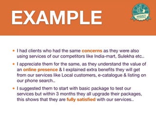 - I had clients who had the same
concerns about the style of the product,
but results of our post-purchase research
show that they are fully satisﬁed with
the product and its style is one of the
main reasons for these results.
EXAMPLE
EXAMPLE
✦ I had clients who had the same concerns as they were also
using services of our competitors like India-mart, Sulekha etc..

✦ I appreciate them for the same, as they understand the value of
an online presence & I explained extra bene
fi
ts they will get
from our services like Local customers, e-catalogue & listing on
our phone search..

✦ I suggested them to start with basic package to test our
services but within 3 months they all upgrade their packages,
this shows that they are fully satis
fi
ed with our services..
 