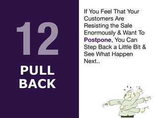 12
PULL


BACK
If You Feel That Your
Customers Are
Resisting the Sale
Enormously & Want To
Postpone, You Can
Step Back a Little Bit &
See What Happen
Next..
 