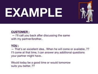 CUSTOMER :
— I’ll call you back after discussing the same 

with my partner/brother..

YOU :
— That's an excellent idea.. When he will come or available..?? 

I’ll come at that time, I can answer any additional questions 

your partner might have.. 

Would today be a good time or would tomorrow 

suits you better..??
EXAMPLE
 