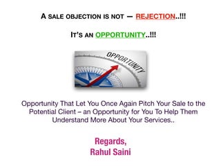 Opportunity That Let You Once Again Pitch Your Sale to the
Potential Client – an Opportunity for You To Help Them
Understand More About Your Services..
A SALE OBJECTION IS NOT — REJECTION..!!!
IT’S AN OPPORTUNITY..!!!
Regards,


Rahul Saini
 