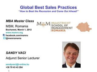 1
Global Best Sales Practices
“How to Beat the Recession and Come Out Ahead!”
MBA Master Class
MSM, Romania
Bucharest, March 1, 2012
www.msmro.org
facebook.com/msmro
@msmromania
SANDY VACI
Adjunct Senior Lecturer
sandyvaci@t-online.hu
+36 70 43 43 284
 