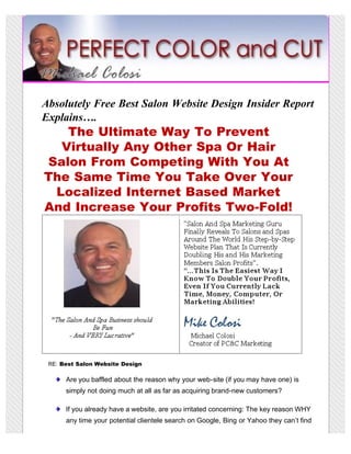 Absolutely Free Best Salon Website Design Insider Report
Explains….
   The Ultimate Way To Prevent
  Virtually Any Other Spa Or Hair
Salon From Competing With You At
The Same Time You Take Over Your
 Localized Internet Based Market
And Increase Your Profits Two-Fold!




 RE: Best Salon Website Design

      Are you baffled about the reason why your web-site (if you may have one) is
      simply not doing much at all as far as acquiring brand-new customers?

      If you already have a website, are you irritated concerning: The key reason WHY
      any time your potential clientele search on Google, Bing or Yahoo they can’t find
 