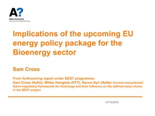07/12/2016
Implications of the upcoming EU
energy policy package for the
Bioenergy sector
Sam Cross
From forthcoming report under BEST programme:
Sam Cross (Aalto), Mikko Hongisto (VTT), Sanna Syri (Aalto) Current and potential
future regulatory frameworks for bioenergy and their influence on the defined value chains
in the BEST project
 
