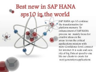 Best new in SAP HANA
sps10 in the world
SAP HANA sps 10 continue
the transformative for
platform memory. To
enhancement of SAP HANA
process, we mainly focus for
creative ideas on the
areas to run the critical
applications mission with
more Confidence level, connect
for internet. It is scale and secu
rity of big Data at speed to ena
ble our clients to create for
next generation applications.
 