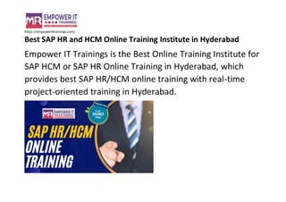 https://empowerittrainings.com/
Best SAP HR and HCM Online Training Institute in Hyderabad
Empower IT Trainings is the Best Online Training Institute for
SAP HCM or SAP HR Online Training in Hyderabad, which
provides best SAP HR/HCM online training with real-time
project-oriented training in Hyderabad.
 
