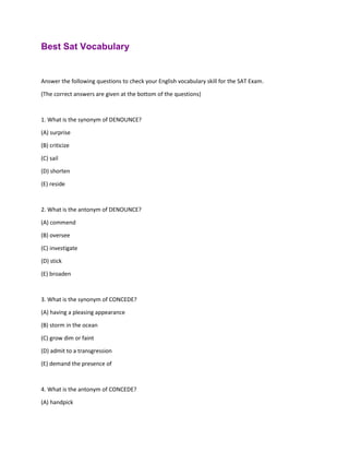 Best Sat Vocabulary
Answer the following questions to check your English vocabulary skill for the SAT Exam.
(The correct answers are given at the bottom of the questions)
1. What is the synonym of DENOUNCE?
(A) surprise
(B) criticize
(C) sail
(D) shorten
(E) reside
2. What is the antonym of DENOUNCE?
(A) commend
(B) oversee
(C) investigate
(D) stick
(E) broaden
3. What is the synonym of CONCEDE?
(A) having a pleasing appearance
(B) storm in the ocean
(C) grow dim or faint
(D) admit to a transgression
(E) demand the presence of
4. What is the antonym of CONCEDE?
(A) handpick
 