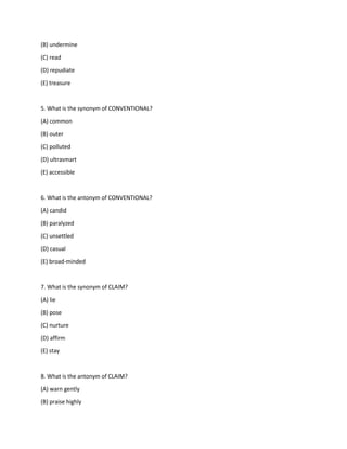 (B) undermine
(C) read
(D) repudiate
(E) treasure
5. What is the synonym of CONVENTIONAL?
(A) common
(B) outer
(C) polluted
(D) ultrasmart
(E) accessible
6. What is the antonym of CONVENTIONAL?
(A) candid
(B) paralyzed
(C) unsettled
(D) casual
(E) broad-minded
7. What is the synonym of CLAIM?
(A) lie
(B) pose
(C) nurture
(D) affirm
(E) stay
8. What is the antonym of CLAIM?
(A) warn gently
(B) praise highly
 