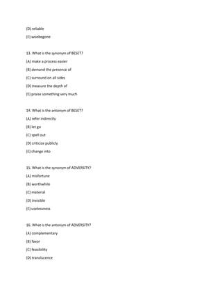 (D) reliable
(E) woebegone
13. What is the synonym of BESET?
(A) make a process easier
(B) demand the presence of
(C) surround on all sides
(D) measure the depth of
(E) praise something very much
14. What is the antonym of BESET?
(A) refer indirectly
(B) let go
(C) spell out
(D) criticize publicly
(E) change into
15. What is the synonym of ADVERSITY?
(A) misfortune
(B) worthwhile
(C) material
(D) invisible
(E) uselessness
16. What is the antonym of ADVERSITY?
(A) complementary
(B) favor
(C) feasibility
(D) translucence
 