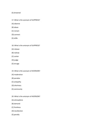(E) drowned
17. What is the synonym of SUPPRESS?
(A) observe
(B) abase
(C) remain
(D) connect
(E) stifle
18. What is the antonym of SUPPRESS?
(A) release
(B) redraw
(C) center
(D) judge
(E) encage
19. What is the synonym of AVERSION?
(A) moderation
(B) paradox
(C) antipathy
(D) shortness
(E) community
20. What is the antonym of AVERSION?
(A) atmosphere
(B) demand
(C) fondness
(D) recollection
(E) penalty
 