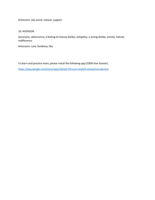 Antonyms: aid; assist; release; support
10. AVERSION
Synonyms: abhorrence; a feeling of intense dislike; antipathy; a strong dislike; enmity; hatred;
indifference
Antonyms: care; fondness; like
To learn and practice more, please install the following app (100% free forever).
https://play.google.com/store/apps/details?id=com.oxybell.satexamvocabulary
 