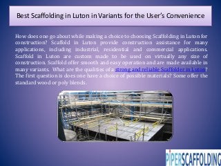 Best Scaffolding in Luton in Variants for the User’s Convenience
How does one go about while making a choice to choosing Scaffolding in Luton for
construction? Scaffold in Luton provide construction assistance for many
applications, including industrial, residential and commercial applications.
Scaffold in Luton are custom made to be used on virtually any size of
construction. Scaffold offer smooth and easy operation and are made available in
many variants. What are the qualities of a strong and reliable Scaffolder in Luton?
The first question is does one have a choice of possible materials? Some offer the
standard wood or poly blends.
 