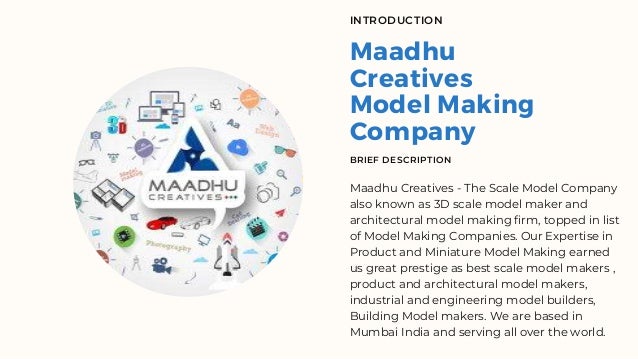 Maadhu
Creatives
Model Making
Company
INTRODUCTION
BRIEF DESCRIPTION
Maadhu Creatives - The Scale Model Company
also known as 3D scale model maker and
architectural model making firm, topped in list
of Model Making Companies. Our Expertise in
Product and Miniature Model Making earned
us great prestige as best scale model makers ,
product and architectural model makers,
industrial and engineering model builders,
Building Model makers. We are based in
Mumbai India and serving all over the world.