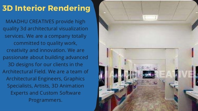3D Interior Rendering
MAADHU CREATIVES provide high
quality 3d architectural visualization
services. We are a company totally
committed to quality work,
creativity and innovation. We are
passionate about building advanced
3D designs for our clients in the
Architectural Field. We are a team of
Architectural Engineers, Graphics
Specialists, Artists, 3D Animation
Experts and Custom Software
Programmers.