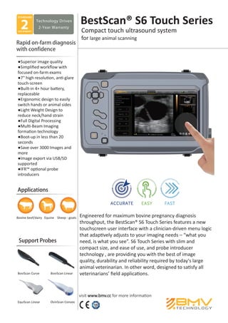 Engineered for maximum bovine pregnancy diagnosis
throughput, the BestScan® S6 Touch Series features a new
touchscreen user interface with a clinician-driven menu logic
that adaptively adjusts to your imaging needs – “what you
need, is what you see”. S6 Touch Series with slim and
compact size, and ease of use, and probe introducer
technology , are providing you with the best of image
quality, durability and reliability required by today's large
animal veterinarian. In other word, designed to satisfy all
veterinarians’ ﬁeld applications.
STANDARD
Technology Driven
2-Year Warranty
YEAR WARRANTY
2
visit www.bmv.cc for more information
Support Probes
Bovine beef/dairy Equine Sheep - goats
BoviScan Curve BoviScan Linear
EquiScan Linear OvinScan Convex
BestScan® S6 Touch Series
●Superior image quality
●Simpliﬁed workﬂow with
focused on-farm exams
●7" high resolution, anti-glare
touch-screen
●Built-in 4+ hour battery,
replaceable
●Ergonomic design to easily
switch hands or animal sides
●Light Weight Design to
reduce neck/hand strain
●Full Digital Processing
●Multi-Beam Imaging
formation technology
●Boot-up in less than 20
seconds
●Save over 3000 Images and
more
●Image export via USB/SD
supported
●IFR™ optional probe
introducers
 