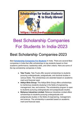 Best Scholarship Companies
For Students In India-2023
Best Scholarship Companies-2023
Best Scholarship Companies For Students In India. There are several Best
companies in India that offer scholarships to top students based on their
academic performance, leadership skills, and other criteria. Here are some of
the top scholarship companies in India:
● Tata Trusts: Tata Trusts offer several scholarships to students
pursuing undergraduate, postgraduate, and doctoral studies in
various fields. The scholarships are awarded based on academic
merit and financial need.
● Aditya Birla Group: The Aditya Birla Group offers scholarships
to meritorious students studying in the fields of engineering,
management, law, and science. The scholarship program is open
to students pursuing undergraduate and postgraduate studies.
● Reliance Industries Limited: Reliance Industries Limited offers
scholarships to students pursuing undergraduate and
postgraduate studies in the fields of engineering, management,
and science. The scholarship is awarded based on academic
merit and financial need.
 