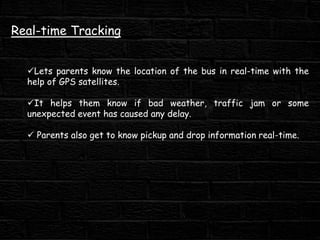 Real-time Tracking
Lets parents know the location of the bus in real-time with the
help of GPS satellites.
It helps them know if bad weather, traffic jam or some
unexpected event has caused any delay.
 Parents also get to know pickup and drop information real-time.
 